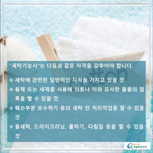 “세탁기능사”는 다음과 같은 자격을 갖추어야 합니다. 세탁에 관련된 일반적인 지식을 가지고 있을 것, 용제 또는 세제를 사용해 의류나 이와 유사한 물품의 얼룩을 뺄 수 있을 것, 훼손부분 보수하기 등의 세탁 전 처리작업을 할 수 있을 것, 물세탁, 드라이크리닝, 풀하기, 다림질 등을 할 수 있을 것 